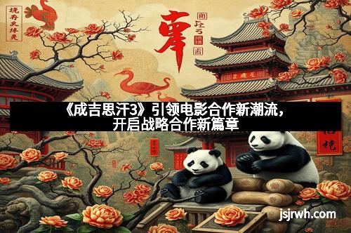 《成吉思汗3》引领电影合作新潮流，开启战略合作新篇章