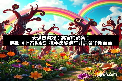 大满贯游戏：高富帅必备：韩服《上古世纪》携手炫酷跑车开启奢华新篇章